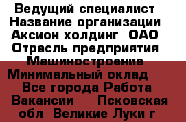 Ведущий специалист › Название организации ­ Аксион-холдинг, ОАО › Отрасль предприятия ­ Машиностроение › Минимальный оклад ­ 1 - Все города Работа » Вакансии   . Псковская обл.,Великие Луки г.